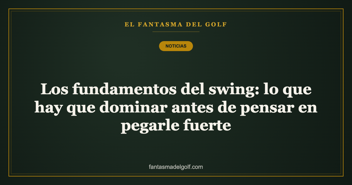 Los fundamentos del swing: lo que hay que dominar antes de pensar en pegarle fuerte